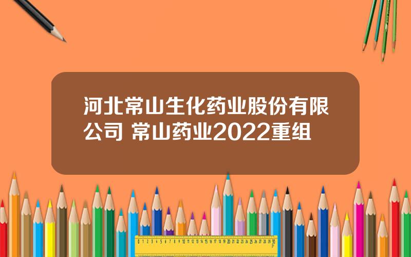 河北常山生化药业股份有限公司 常山药业2022重组